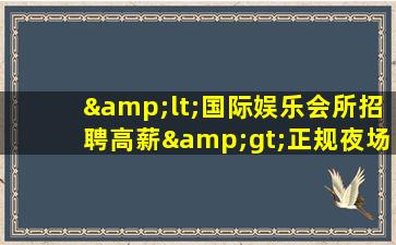 &lt;国际娱乐会所招聘高薪&gt;正规夜场招聘